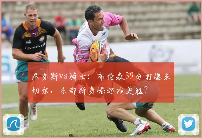 尼克斯vs骑士：布伦森39分打爆米切尔，东部新贵崛起谁更猛？