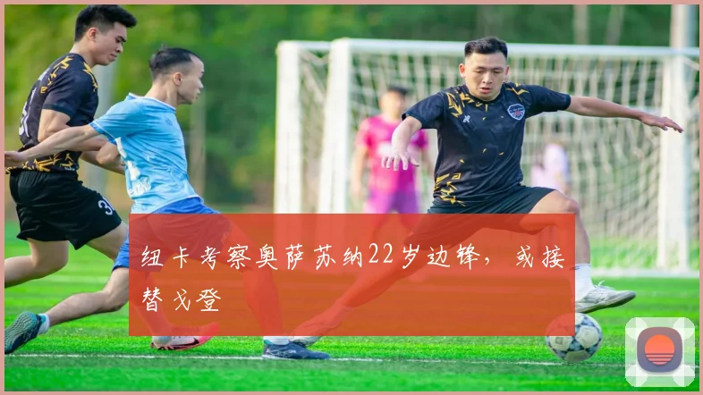 纽卡考察奥萨苏纳22岁边锋，或接替戈登
