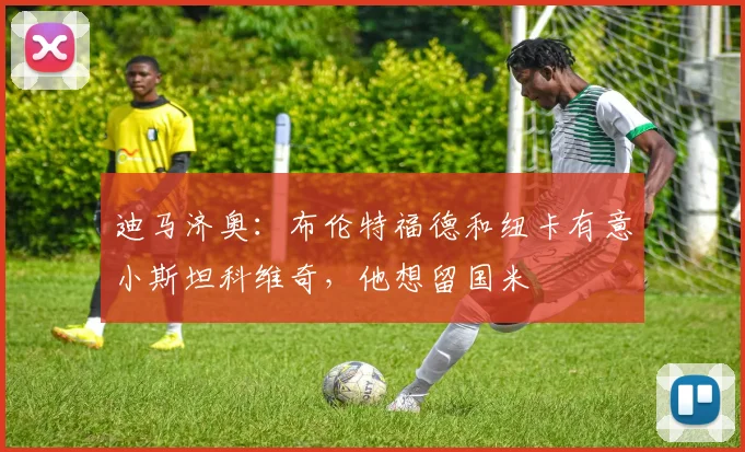 迪马济奥：布伦特福德和纽卡有意小斯坦科维奇，他想留国米