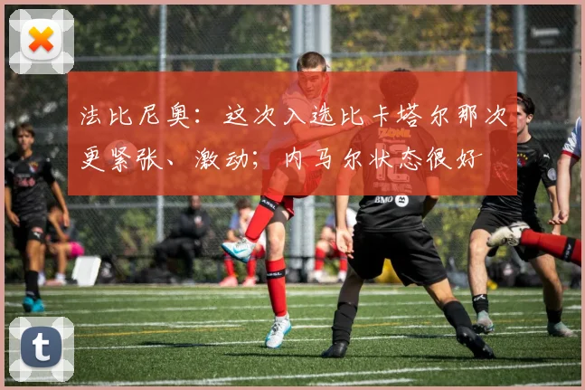 法比尼奥：这次入选比卡塔尔那次更紧张、激动；内马尔状态很好