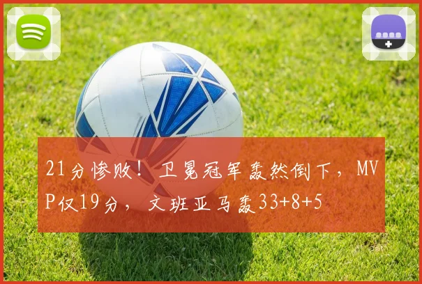 21分惨败！卫冕冠军轰然倒下，MVP仅19分，文班亚马轰33+8+5