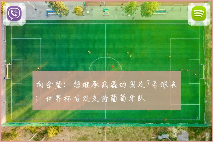 向余望:想继承武磊的国足7号球衣;世界杯肯定支持葡萄牙队