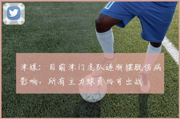 津媒:目前津门虎队逐渐摆脱伤病影响,所有主力球员均可出战