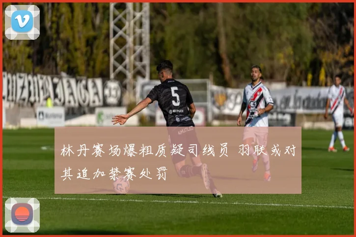 林丹赛场爆粗质疑司线员 羽联或对其追加禁赛处罚