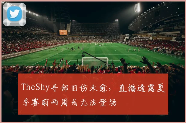 TheShy手部旧伤未愈,直播透露夏季赛前两周或无法登场