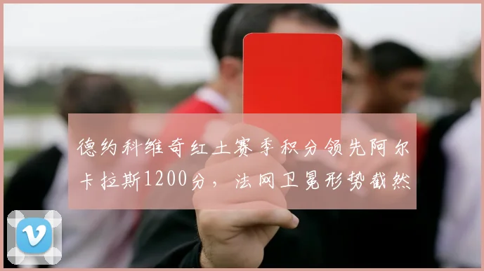 德约科维奇红土赛季积分领先阿尔卡拉斯1200分,法网卫冕形势截然不同