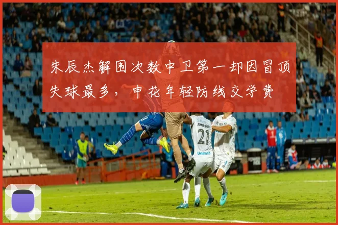 朱辰杰解围次数中卫第一却因冒顶失球最多，申花年轻防线交学费