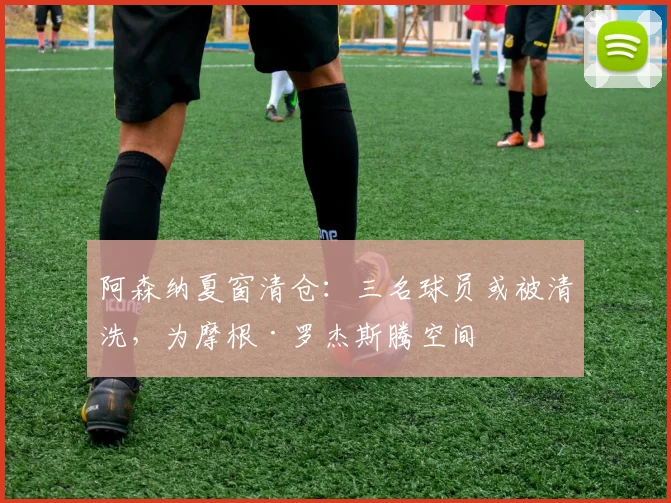 阿森纳夏窗清仓:三名球员或被清洗,为摩根·罗杰斯腾空间