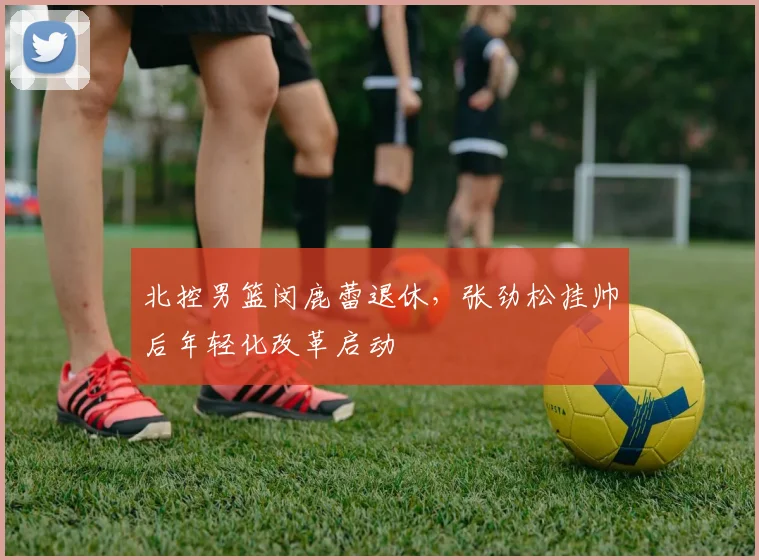 北控男篮闵鹿蕾退休，张劲松挂帅后年轻化改革启动