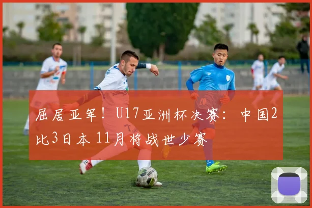 屈居亚军！U17亚洲杯决赛：中国2比3日本 11月将战世少赛